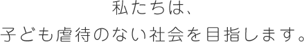 私たちは、子ども虐待のない社会を目指します。