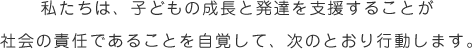 私たちは、子どもの成長と発達を支援することが 社会の責任であることを自覚して、次のとおり行動します。