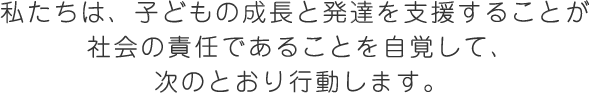 私たちは、子どもの成長と発達を支援することが 社会の責任であることを自覚して、次のとおり行動します。